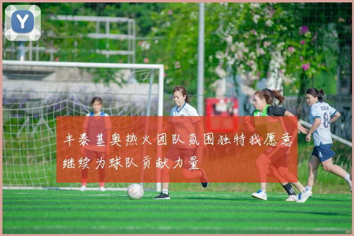 丰泰基奥热火团队氛围独特我愿意继续为球队贡献力量