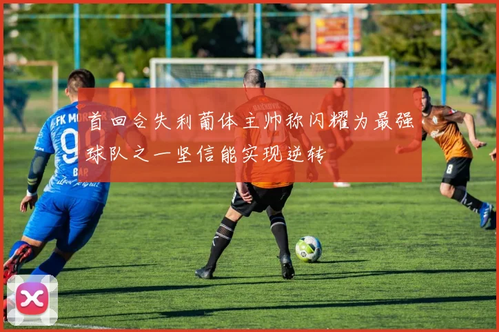 首回合失利葡体主帅称闪耀为最强球队之一坚信能实现逆转