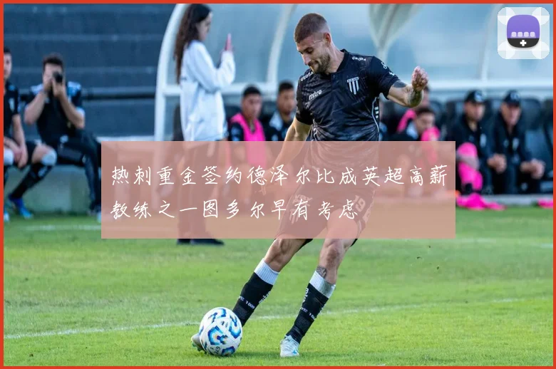 热刺重金签约德泽尔比成英超高薪教练之一图多尔早有考虑