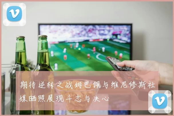 期待逆转之战姆巴佩与维尼修斯社媒晒照展现斗志与决心