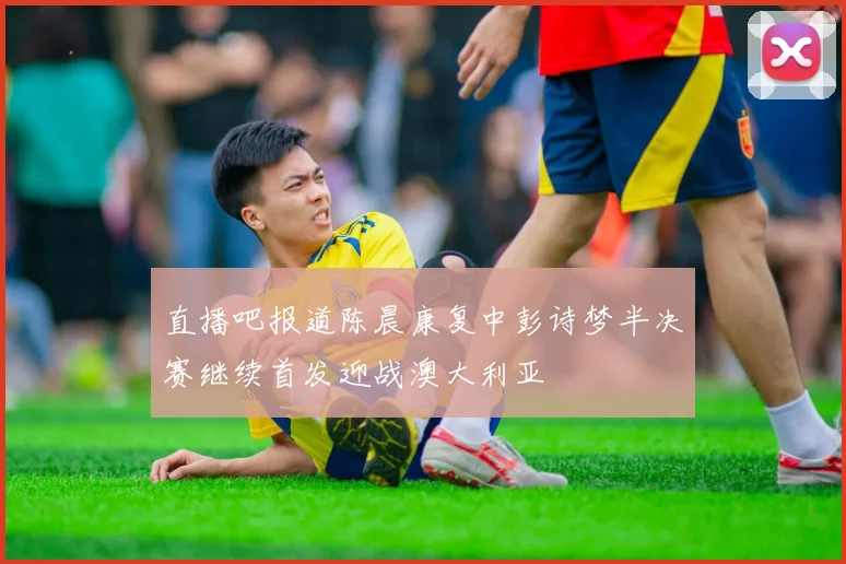 直播吧报道陈晨康复中彭诗梦半决赛继续首发迎战澳大利亚