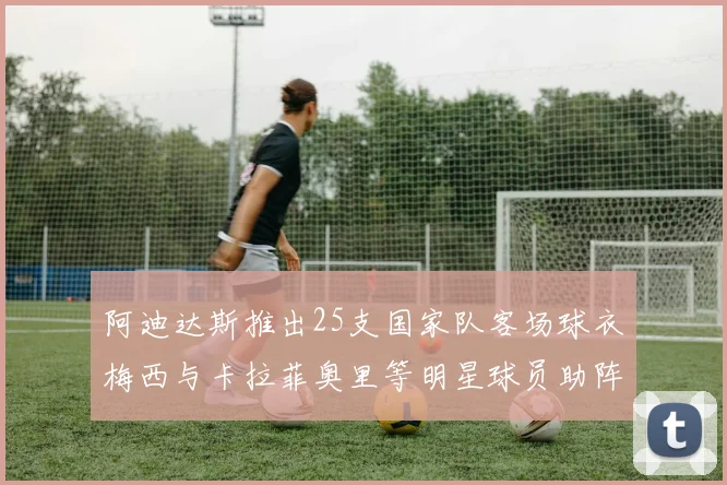 阿迪达斯推出25支国家队客场球衣梅西与卡拉菲奥里等明星球员助阵展示