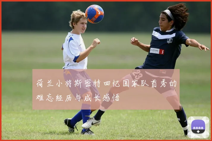 荷兰小将斯密特回忆国家队首秀的难忘经历与成长感悟
