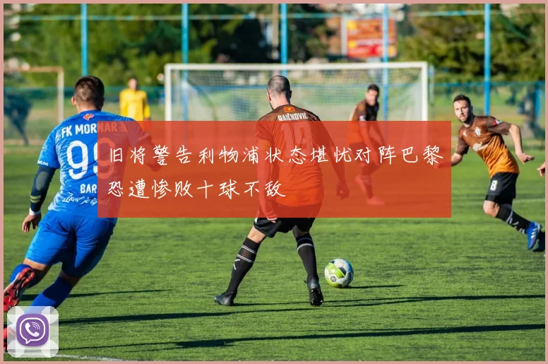 旧将警告利物浦状态堪忧对阵巴黎恐遭惨败十球不敌