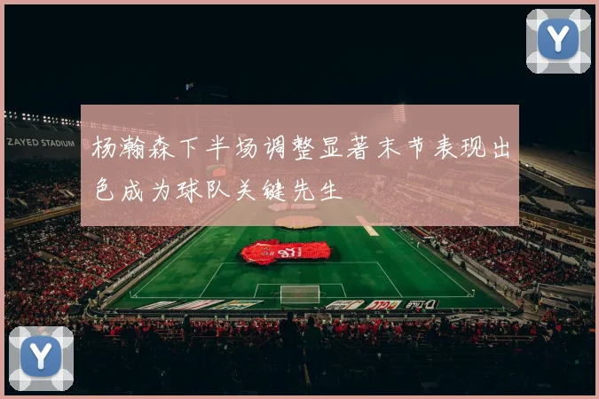 杨瀚森下半场调整显著末节表现出色成为球队关键先生