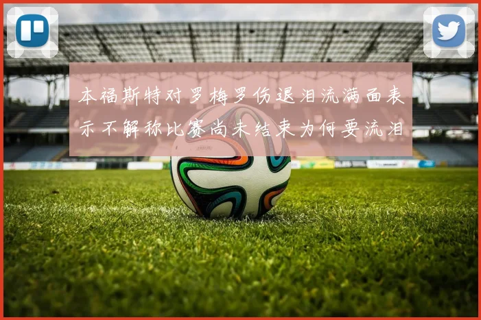 本福斯特对罗梅罗伤退泪流满面表示不解称比赛尚未结束为何要流泪