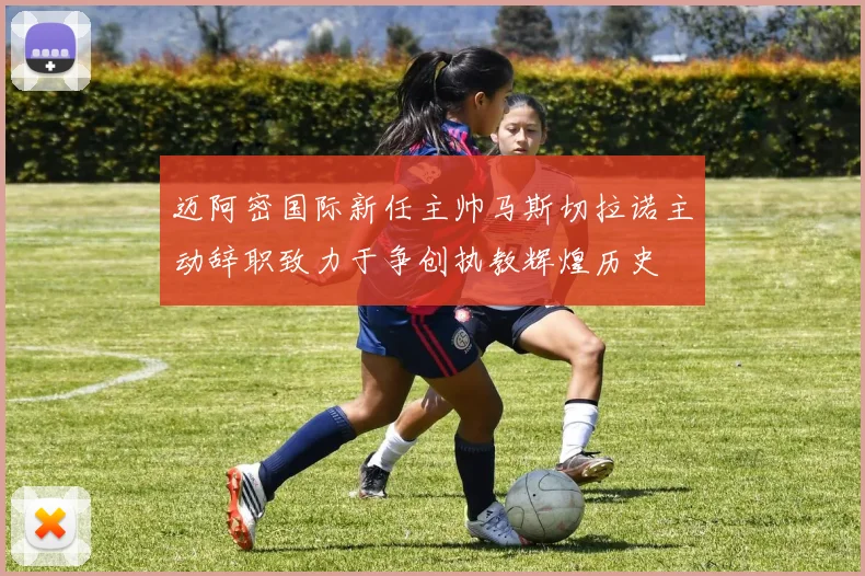迈阿密国际新任主帅马斯切拉诺主动辞职致力于争创执教辉煌历史