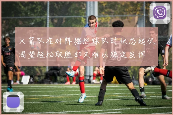 火箭队在对阵摆烂球队时状态起伏渴望轻松取胜却又难以稳定发挥