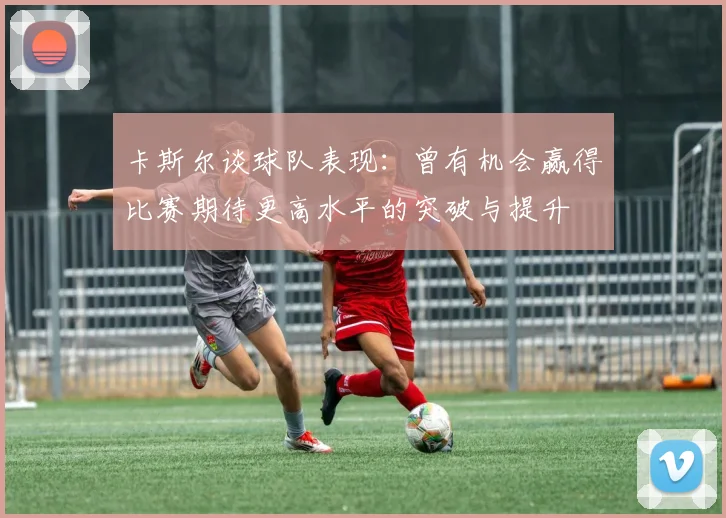 卡斯尔谈球队表现：曾有机会赢得比赛期待更高水平的突破与提升
