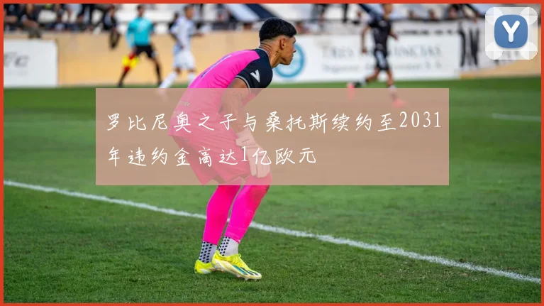 罗比尼奥之子与桑托斯续约至2031年违约金高达1亿欧元