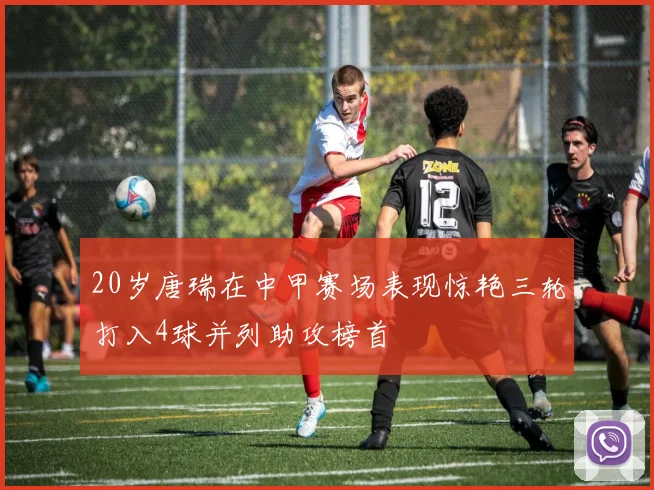 20岁唐瑞在中甲赛场表现惊艳三轮打入4球并列助攻榜首