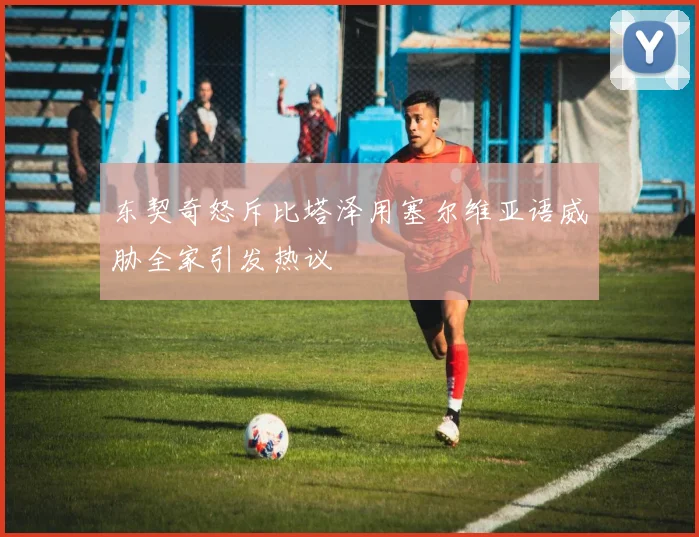 东契奇怒斥比塔泽用塞尔维亚语威胁全家引发热议