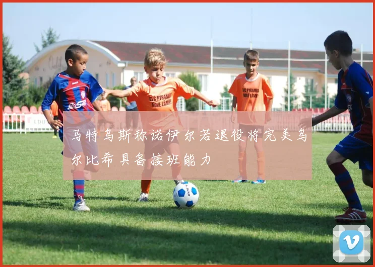马特乌斯称诺伊尔若退役将完美乌尔比希具备接班能力