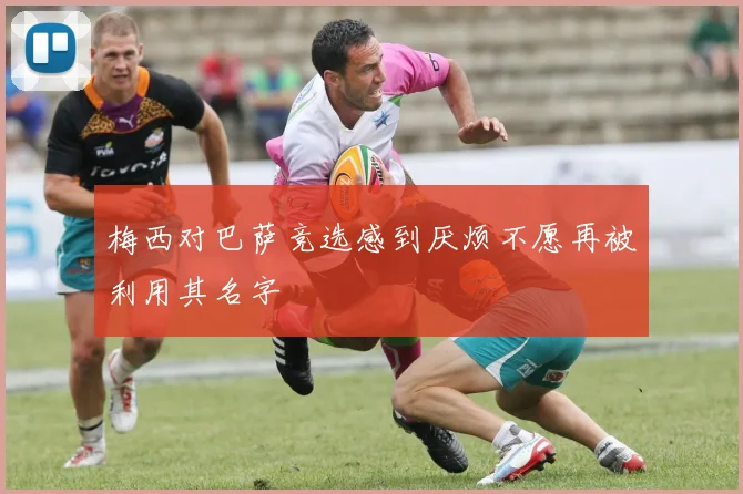 梅西对巴萨竞选感到厌烦不愿再被利用其名字
