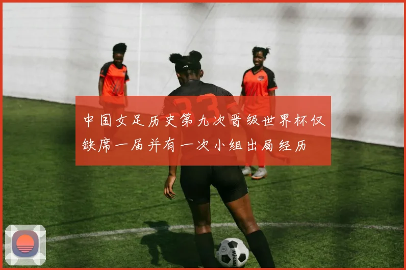 中国女足历史第九次晋级世界杯仅缺席一届并有一次小组出局经历
