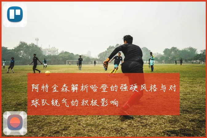 阿特金森解析哈登的强硬风格与对球队锐气的积极影响