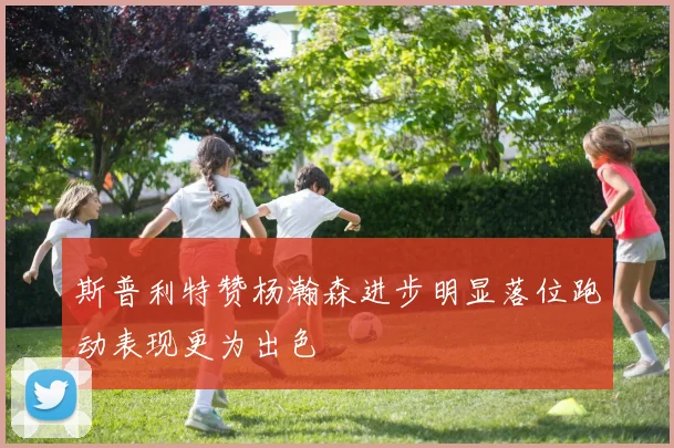 斯普利特赞杨瀚森进步明显落位跑动表现更为出色
